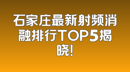 石家庄最新射频消融排行TOP5揭晓！