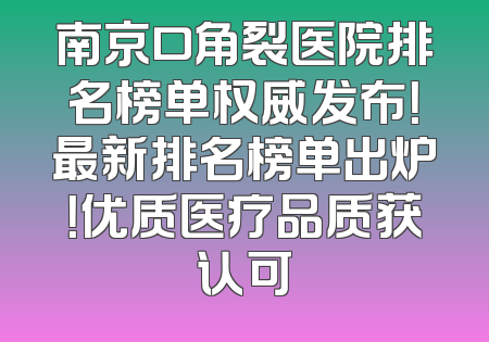 南京口角裂医院排名榜单权威发布！最新排名榜单出炉！优质医疗品质获认可