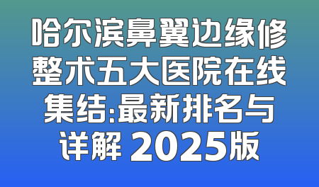 哈尔滨鼻翼边缘修整术五大医院在线集结：最新排名与详解 2025版