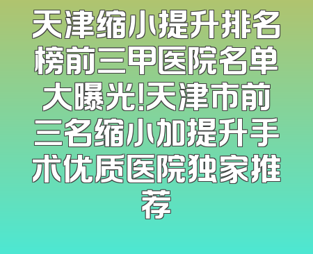 天津缩小提升排名榜前三甲医院名单大曝光！天津市前三名缩小加提升手术优质医院独家推荐
