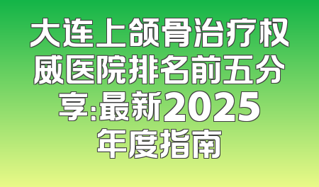 大连上颌骨治疗权威医院排名前五分享：最新2025年度指南
