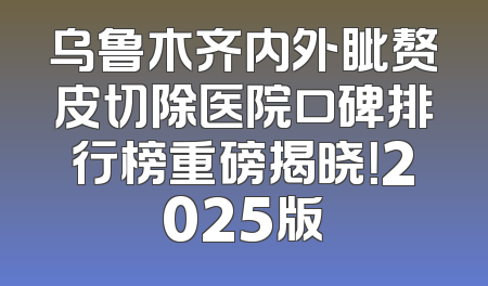 乌鲁木齐内外眦赘皮切除医院口碑排行榜重磅揭晓！2025版
