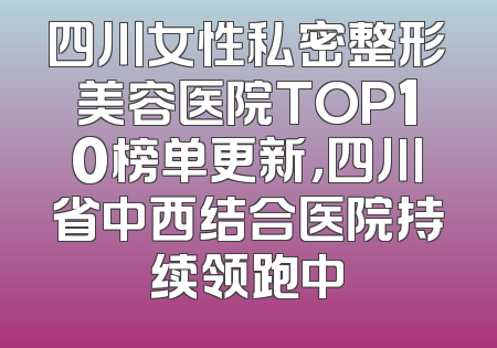 四川女性私密整形美容医院TOP10榜单更新，四川省中西结合医院持续领跑中
