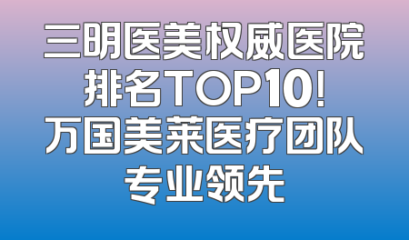 三明医美权威医院排名TOP10！万国美莱医疗团队专业领先