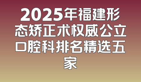 2025年福建形态矫正术权威公立口腔科排名精选五家