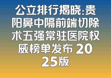 公立排行揭晓：贵阳鼻中隔前端切除术五强常驻医院权威榜单发布 2025版