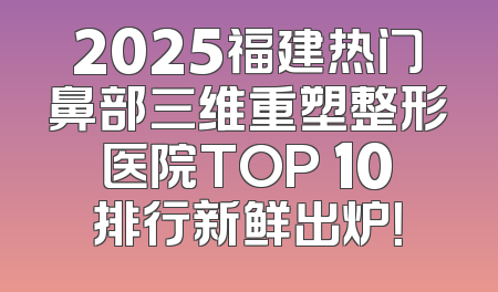 2025福建热门鼻部三维重塑整形医院TOP 10排行新鲜出炉！
