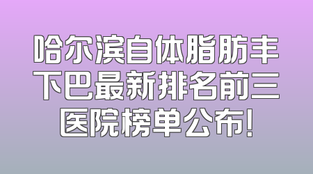 哈尔滨自体脂肪丰下巴最新排名前三医院榜单公布！