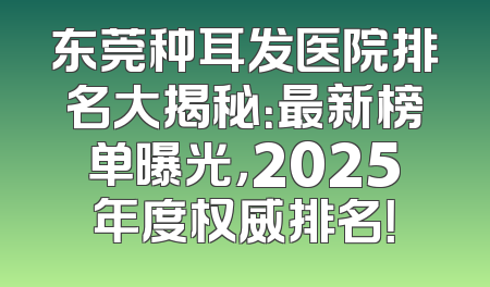 东莞种耳发医院排名大揭秘：最新榜单曝光，2025年度权威排名！