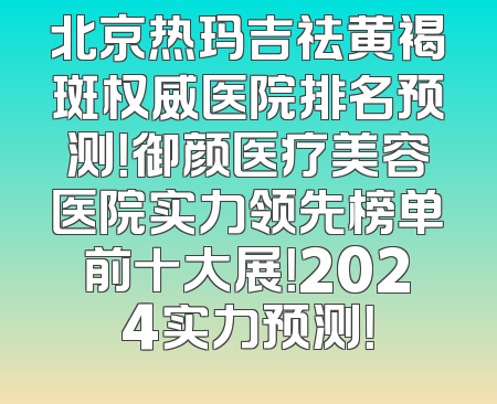 北京热玛吉祛黄褐斑权威医院排名预测！御颜医疗美容医院实力领先榜单前十大展！2024实力预测！