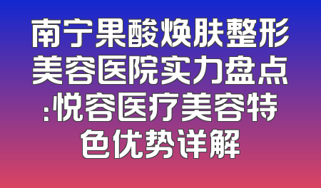 南宁果酸焕肤整形美容医院实力盘点：悦容医疗美容特色优势详解
