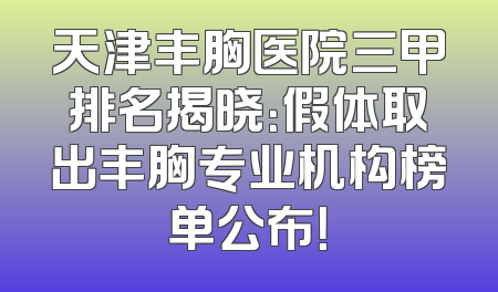 天津丰胸医院三甲排名揭晓：假体取出丰胸专业机构榜单公布！