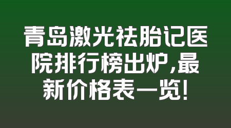 青岛激光祛胎记医院排行榜出炉，最新价格表一览！