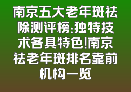 南京五大老年斑祛除测评榜：独特技术各具特色！南京祛老年斑排名靠前机构一览