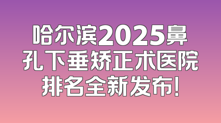 哈尔滨2025鼻孔下垂矫正术医院排名全新发布！