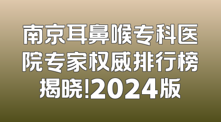 南京耳鼻喉专科医院专家权威排行榜揭晓！2024版