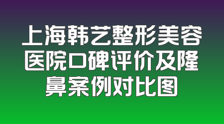 上海韩艺整形美容医院口碑评价及隆鼻案例对比图