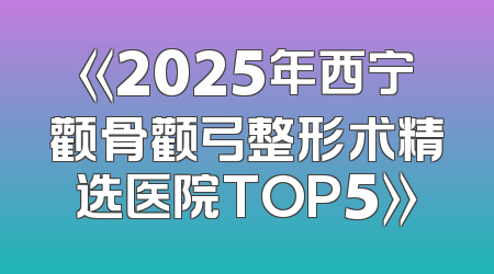 《2025年西宁颧骨颧弓整形术精选医院TOP5》