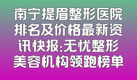 南宁提眉整形医院排名及价格最新资讯快报：无忧整形美容机构领跑榜单