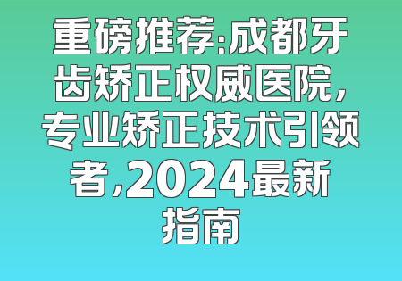 重磅推荐：成都牙齿矫正权威医院，专业矫正技术引领者，2024最新指南