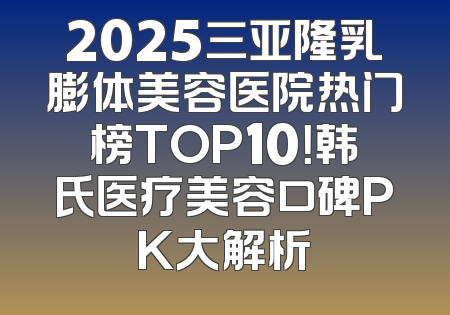2025三亚隆乳膨体美容医院热门榜TOP10！韩氏医疗美容口碑PK大解析