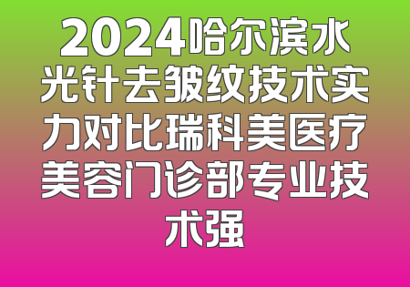 2024哈尔滨水光针去皱纹技术实力对比瑞科美医疗美容门诊部专业技术强