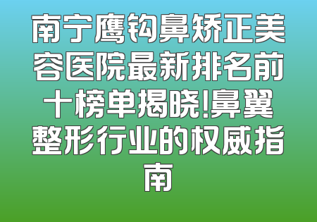 南宁鹰钩鼻矫正美容医院最新排名前十榜单揭晓！鼻翼整形行业的权威指南