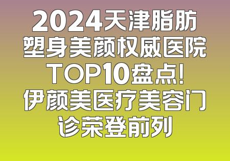 2024天津脂肪塑身美颜权威医院TOP10盘点！伊颜美医疗美容门诊荣登前列