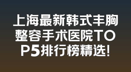 上海最新韩式丰胸整容手术医院TOP5排行榜精选！