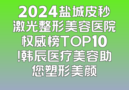 2024盐城皮秒激光整形美容医院权威榜TOP10！韩辰医疗美容助您塑形美颜