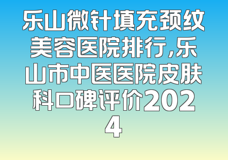 乐山微针填充颈纹美容医院排行，乐山市中医医院皮肤科口碑评价2024