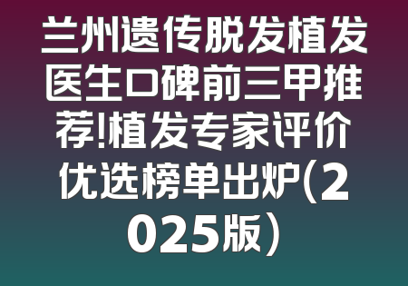 兰州遗传脱发植发医生口碑前三甲推荐！植发专家评价优选榜单出炉（2025版）
