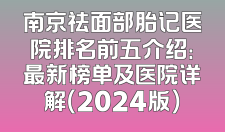 南京祛面部胎记医院排名前五介绍：最新榜单及医院详解（2024版）