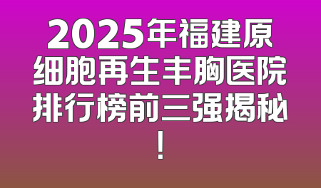 2025年福建原细胞再生丰胸医院排行榜前三强揭秘！