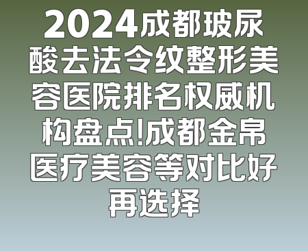 2024成都玻尿酸去法令纹整形美容医院排名权威机构盘点！成都金帛医疗美容等对比好再选择