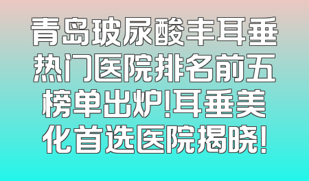 青岛玻尿酸丰耳垂热门医院排名前五榜单出炉！耳垂美化首选医院揭晓！