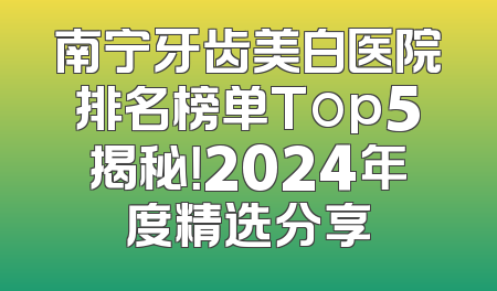 南宁牙齿美白医院排名榜单Top5揭秘！2024年度精选分享