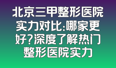 北京三甲整形医院实力对比：哪家更好？深度了解热门整形医院实力