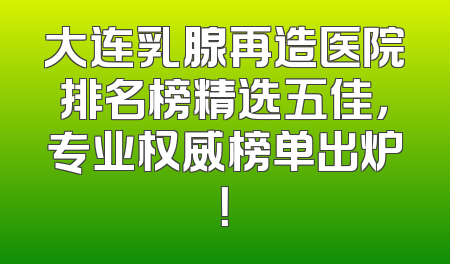 大连乳腺再造医院排名榜精选五佳，专业权威榜单出炉！