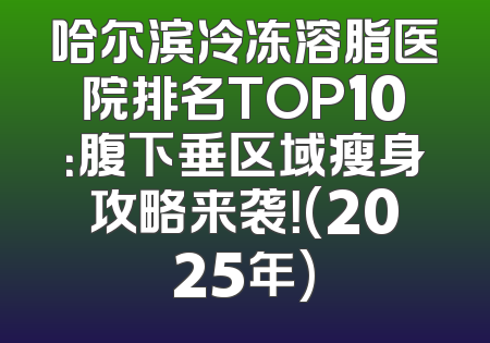 哈尔滨冷冻溶脂医院排名TOP10：腹下垂区域瘦身攻略来袭！(2025年)