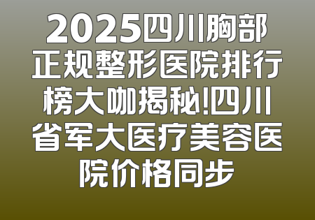 2025四川胸部正规整形医院排行榜大咖揭秘！四川省军大医疗美容医院价格同步