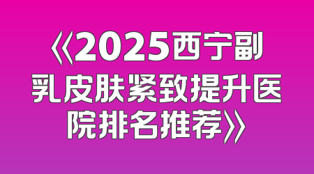 《2025西宁副乳皮肤紧致提升医院排名推荐》