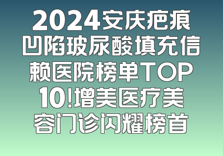 2024安庆疤痕凹陷玻尿酸填充信赖医院榜单TOP10！增美医疗美容门诊闪耀榜首