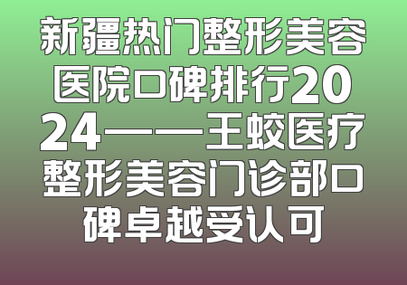 新疆热门整形美容医院口碑排行2024——王蛟医疗整形美容门诊部口碑卓越受认可