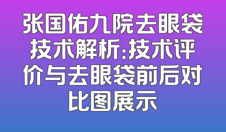 张国佑九院去眼袋技术解析：技术评价与去眼袋前后对比图展示
