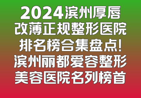 2024滨州厚唇改薄正规整形医院排名榜合集盘点！滨州丽都爱容整形美容医院名列榜首