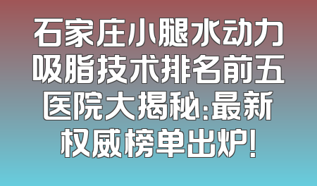 石家庄小腿水动力吸脂技术排名前五医院大揭秘：最新权威榜单出炉！