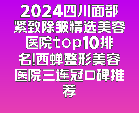2024四川面部紧致除皱精选美容医院top10排名！西蝉整形美容医院三连冠口碑推荐