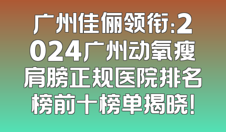 广州佳俪领衔：2024广州动氧瘦肩膀正规医院排名榜前十榜单揭晓！