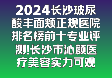 2024长沙玻尿酸丰面颊正规医院排名榜前十专业评测！长沙市沁颜医疗美容实力可观